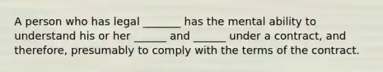 A person who has legal _______ has the mental ability to understand his or her ______ and ______ under a contract, and therefore, presumably to comply with the terms of the contract.