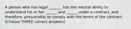 A person who has legal _______ has the mental ability to understand his or her ______ and ______ under a contract, and therefore, presumably to comply with the terms of the contract. (Choose THREE correct answers)