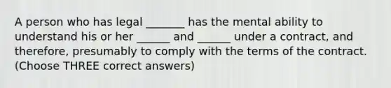 A person who has legal _______ has the mental ability to understand his or her ______ and ______ under a contract, and therefore, presumably to comply with the terms of the contract. (Choose THREE correct answers)