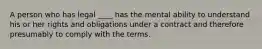 A person who has legal ____ has the mental ability to understand his or her rights and obligations under a contract and therefore presumably to comply with the terms.