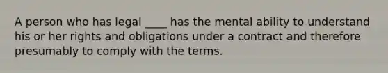 A person who has legal ____ has the mental ability to understand his or her rights and obligations under a contract and therefore presumably to comply with the terms.