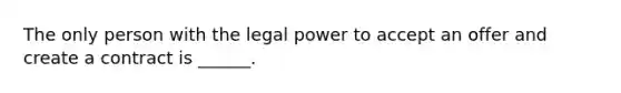 The only person with the legal power to accept an offer and create a contract is ______.