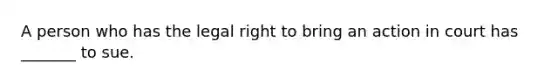 A person who has the legal right to bring an action in court has _______ to sue.