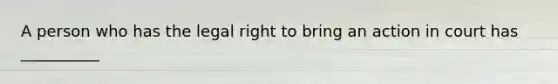 A person who has the legal right to bring an action in court has __________