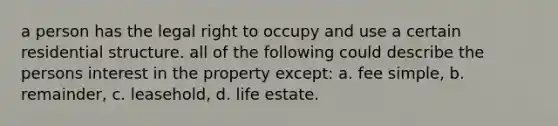 a person has the legal right to occupy and use a certain residential structure. all of the following could describe the persons interest in the property except: a. fee simple, b. remainder, c. leasehold, d. life estate.