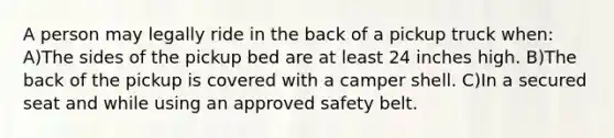 A person may legally ride in the back of a pickup truck when: A)The sides of the pickup bed are at least 24 inches high. B)The back of the pickup is covered with a camper shell. C)In a secured seat and while using an approved safety belt.