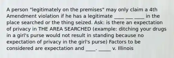 A person "legitimately on the premises" may only claim a 4th Amendment violation if he has a legitimate ____ ___ ____ in the place searched or the thing seized. Ask: is there an expectation of privacy in THE AREA SEARCHED (example: ditching your drugs in a girl's purse would not result in standing because no expectation of privacy in the girl's purse) Factors to be considered are expectation and ____. _____ v. Illinois