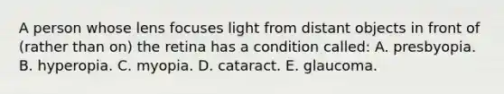 A person whose lens focuses light from distant objects in front of (rather than on) the retina has a condition called: A. presbyopia. B. hyperopia. C. myopia. D. cataract. E. glaucoma.