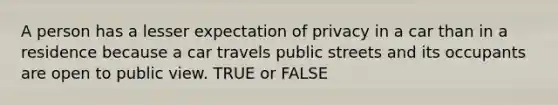 A person has a lesser expectation of privacy in a car than in a residence because a car travels public streets and its occupants are open to public view. TRUE or FALSE