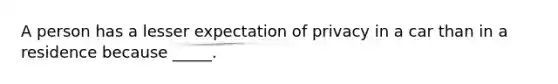 A person has a lesser expectation of privacy in a car than in a residence because _____.