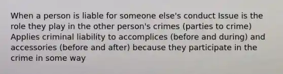 When a person is liable for someone else's conduct Issue is the role they play in the other person's crimes (parties to crime) Applies criminal liability to accomplices (before and during) and accessories (before and after) because they participate in the crime in some way