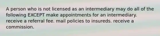 A person who is not licensed as an intermediary may do all of the following EXCEPT make appointments for an intermediary. receive a referral fee. mail policies to insureds. receive a commission.