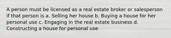 A person must be licensed as a real estate broker or salesperson if that person is a. Selling her house b. Buying a house for her personal use c. Engaging in the real estate business d. Constructing a house for personal use