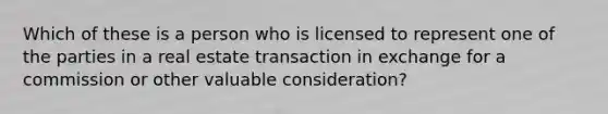 Which of these is a person who is licensed to represent one of the parties in a real estate transaction in exchange for a commission or other valuable consideration?