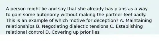 A person might lie and say that she already has plans as a way to gain some autonomy without making the partner feel badly. This is an example of which motive for deception? A. Maintaining relationships B. Negotiating dialectic tensions C. Establishing relational control D. Covering up prior lies