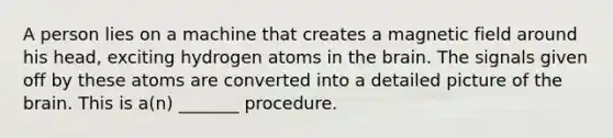 A person lies on a machine that creates a magnetic field around his head, exciting hydrogen atoms in the brain. The signals given off by these atoms are converted into a detailed picture of the brain. This is a(n) _______ procedure.