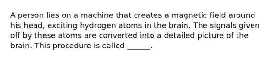 A person lies on a machine that creates a magnetic field around his head, exciting hydrogen atoms in the brain. The signals given off by these atoms are converted into a detailed picture of the brain. This procedure is called ______.