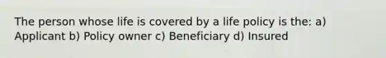 The person whose life is covered by a life policy is the: a) Applicant b) Policy owner c) Beneficiary d) Insured