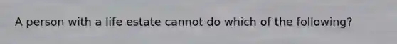 A person with a life estate cannot do which of the following?