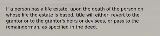 If a person has a life estate, upon the death of the person on whose life the estate is based, title will either: revert to the grantor or to the grantor's heirs or devisees, or pass to the remainderman, as specified in the deed.