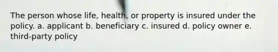 The person whose life, health, or property is insured under the policy. a. applicant b. beneficiary c. insured d. policy owner e. third-party policy