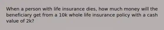 When a person with life insurance dies, how much money will the beneficiary get from a 10k whole life insurance policy with a cash value of 2k?