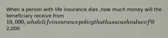 When a person with life insurance dies ,how much money will the beneficiary receive from 10,000 ,whole life insurance policy that has a cash value of @2,000