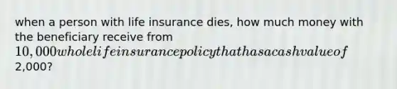 when a person with life insurance dies, how much money with the beneficiary receive from 10,000 whole life insurance policy that has a cash value of2,000?