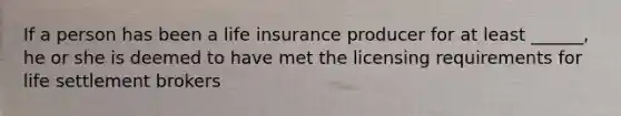 If a person has been a life insurance producer for at least ______, he or she is deemed to have met the licensing requirements for life settlement brokers