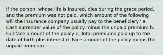 If the person, whose life is insured, dies during the grace period, and the premium was not paid, which amount of the following will the insurance company usually pay to the beneficiary? a. Cash surrender value of the policy minus the unpaid premium b. Full face amount of the policy c. Total premiums paid up to the date of birth plus interest d. Face amount of the policy minus the unpaid premium