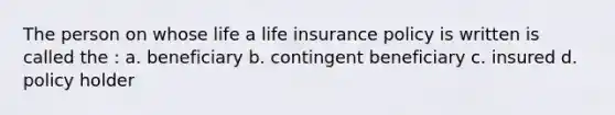 The person on whose life a life insurance policy is written is called the : a. beneficiary b. contingent beneficiary c. insured d. policy holder