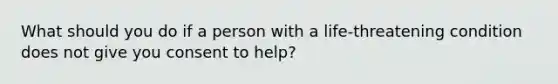 What should you do if a person with a life-threatening condition does not give you consent to help?