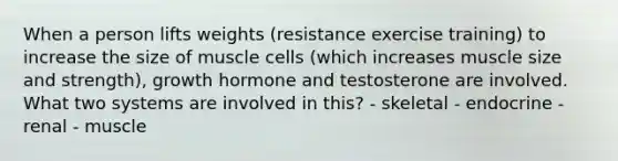 When a person lifts weights (resistance exercise training) to increase the size of muscle cells (which increases muscle size and strength), growth hormone and testosterone are involved. What two systems are involved in this? - skeletal - endocrine - renal - muscle