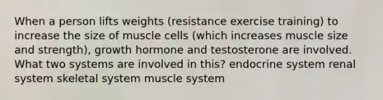 When a person lifts weights (resistance exercise training) to increase the size of muscle cells (which increases muscle size and strength), growth hormone and testosterone are involved. What two systems are involved in this? endocrine system renal system skeletal system muscle system