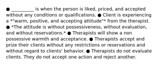 ● __________ is when the person is liked, priced, and accepted without any conditions or qualifications. ● Client is experiencing a *"warm, positive, and accepting attitude"* from the therapist. ● *The attitude is without possessiveness, without evaluation, and without reservations.* ● Therapists will show a non possessive warmth and acceptance. ● Therapists accept and prize their clients without any restrictions or reservations and without regard to clients' behavior. ● Therapists do not evaluate clients. They do not accept one action and reject another.