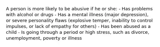 A person is more likely to be abusive if he or she: - Has problems with alcohol or drugs - Has a mental illness (major depression), or severe personality flaws (explosive temper, inability to control impulses, or lack of empathy for others) - Has been abused as a child - Is going through a period or high stress, such as divorce, unemployment, poverty or illness