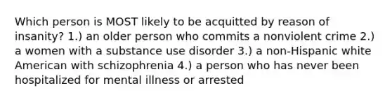 Which person is MOST likely to be acquitted by reason of insanity? 1.) an older person who commits a nonviolent crime 2.) a women with a substance use disorder 3.) a non-Hispanic white American with schizophrenia 4.) a person who has never been hospitalized for mental illness or arrested