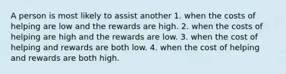 A person is most likely to assist another 1. when the costs of helping are low and the rewards are high. 2. when the costs of helping are high and the rewards are low. 3. when the cost of helping and rewards are both low. 4. when the cost of helping and rewards are both high.