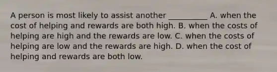 A person is most likely to assist another __________ A. when the cost of helping and rewards are both high. B. when the costs of helping are high and the rewards are low. C. when the costs of helping are low and the rewards are high. D. when the cost of helping and rewards are both low.