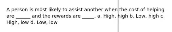 A person is most likely to assist another when the cost of helping are ______ and the rewards are _____. a. High, high b. Low, high c. High, low d. Low, low