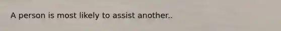 A person is most likely to assist another..