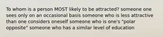 To whom is a person MOST likely to be attracted? someone one sees only on an occasional basis someone who is less attractive than one considers oneself someone who is one's "polar opposite" someone who has a similar level of education