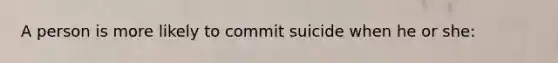 A person is more likely to commit suicide when he or she: