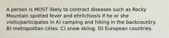 A person is MOST likely to contract diseases such as Rocky Mountain spotted fever and ehrlichiosis if he or she visits/participates in A) camping and hiking in the backcountry. B) metropolitan cities. C) snow skiing. D) European countries.