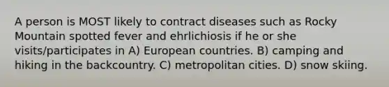 A person is MOST likely to contract diseases such as Rocky Mountain spotted fever and ehrlichiosis if he or she visits/participates in A) European countries. B) camping and hiking in the backcountry. C) metropolitan cities. D) snow skiing.