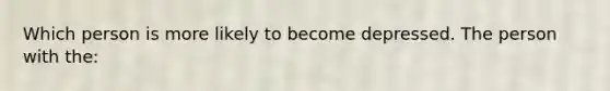 Which person is more likely to become depressed. The person with the: