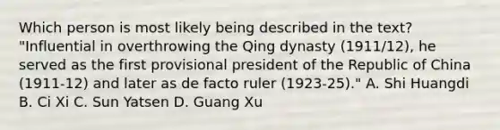 Which person is most likely being described in the text? "Influential in overthrowing the Qing dynasty (1911/12), he served as the first provisional president of the Republic of China (1911-12) and later as de facto ruler (1923-25)." A. Shi Huangdi B. Ci Xi C. Sun Yatsen D. Guang Xu