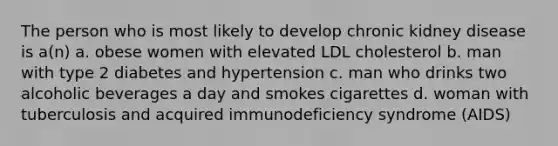 The person who is most likely to develop chronic kidney disease is a(n) a. obese women with elevated LDL cholesterol b. man with type 2 diabetes and hypertension c. man who drinks two alcoholic beverages a day and smokes cigarettes d. woman with tuberculosis and acquired immunodeficiency syndrome (AIDS)