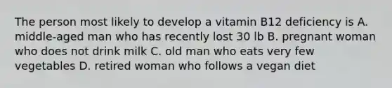 The person most likely to develop a vitamin B12 deficiency is A. middle-aged man who has recently lost 30 lb B. pregnant woman who does not drink milk C. old man who eats very few vegetables D. retired woman who follows a vegan diet