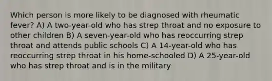 Which person is more likely to be diagnosed with rheumatic fever? A) A two-year-old who has strep throat and no exposure to other children B) A seven-year-old who has reoccurring strep throat and attends public schools C) A 14-year-old who has reoccurring strep throat in his home-schooled D) A 25-year-old who has strep throat and is in the military